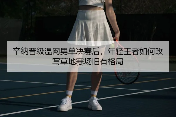 辛纳晋级温网男单决赛后，年轻王者如何改写草地赛场旧有格局
